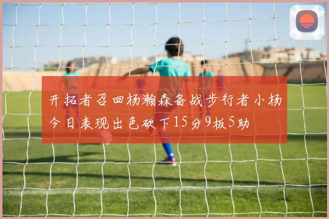 开拓者召回杨瀚森备战步行者小杨今日表现出色砍下15分9板5助