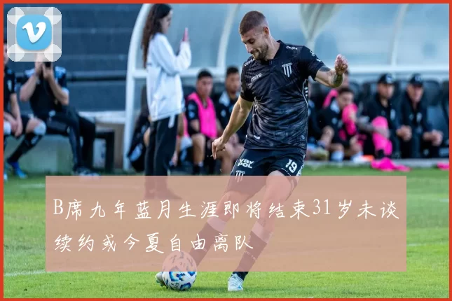 B席九年蓝月生涯即将结束31岁未谈续约或今夏自由离队