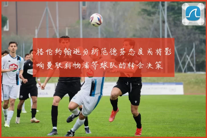 格伦约翰逊分析范德芬态度或将影响曼联利物浦等球队的转会决策