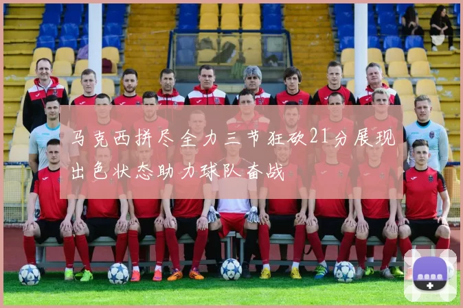 马克西拼尽全力三节狂砍21分展现出色状态助力球队奋战