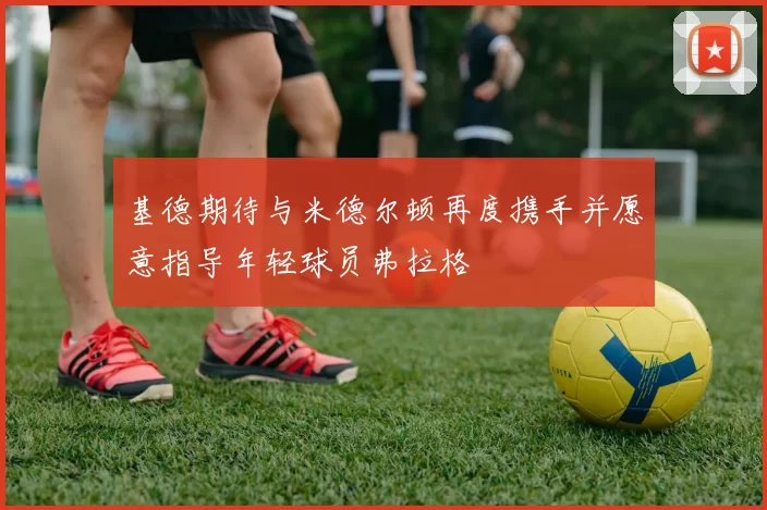 基德期待与米德尔顿再度携手并愿意指导年轻球员弗拉格