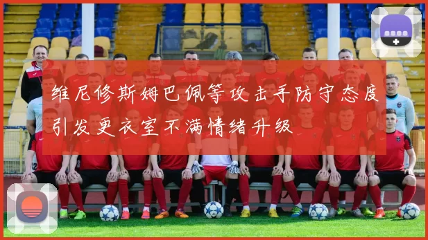 维尼修斯姆巴佩等攻击手防守态度引发更衣室不满情绪升级
