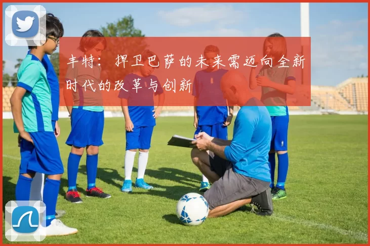 丰特：捍卫巴萨的未来需迈向全新时代的改革与创新