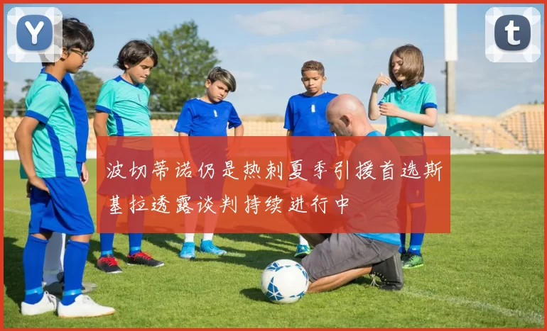 波切蒂诺仍是热刺夏季引援首选斯基拉透露谈判持续进行中