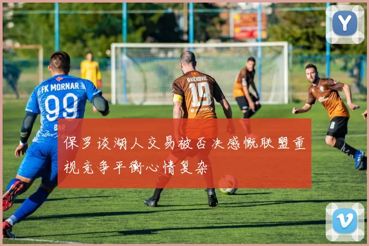 保罗谈湖人交易被否决感慨联盟重视竞争平衡心情复杂