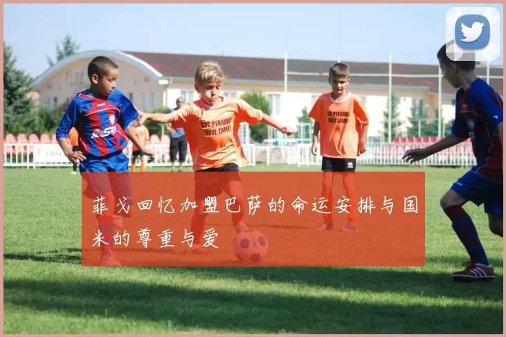菲戈回忆加盟巴萨的命运安排与国米的尊重与爱