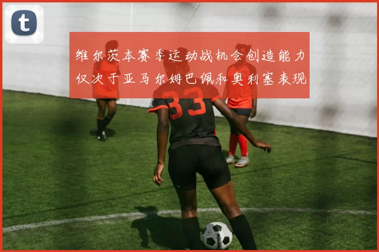 维尔茨本赛季运动战机会创造能力仅次于亚马尔姆巴佩和奥利塞表现突出