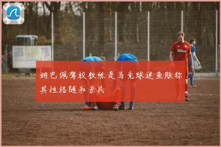 姆巴佩驾校教练是马竞球迷鱼贩称其性格随和亲民