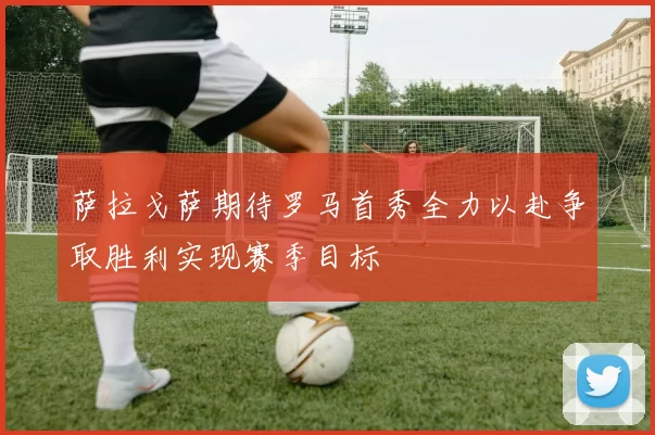 萨拉戈萨期待罗马首秀全力以赴争取胜利实现赛季目标