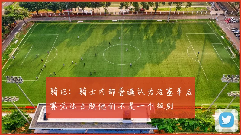 骑记：骑士内部普遍认为活塞季后赛无法击败他们不是一个级别