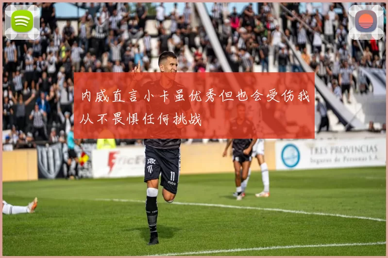 内威直言小卡虽优秀但也会受伤我从不畏惧任何挑战