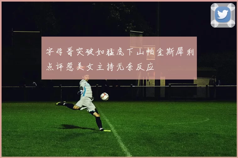 字母哥突破如猛虎下山帕金斯犀利点评惹美女主持无奈反应