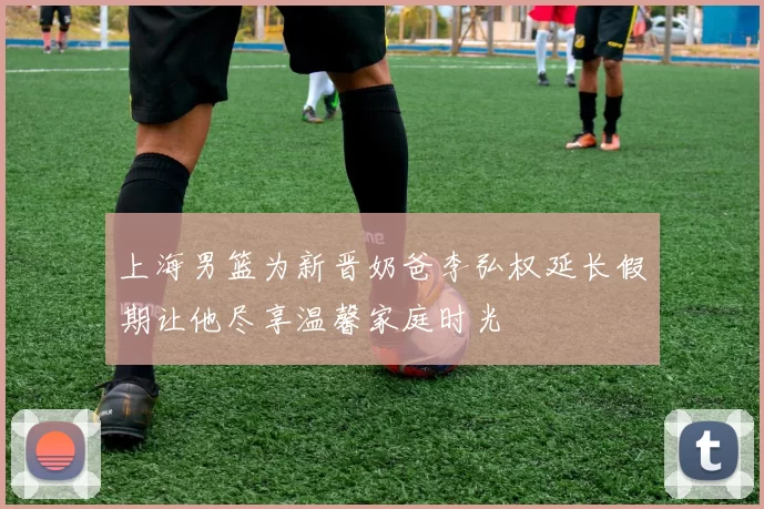 上海男篮为新晋奶爸李弘权延长假期让他尽享温馨家庭时光