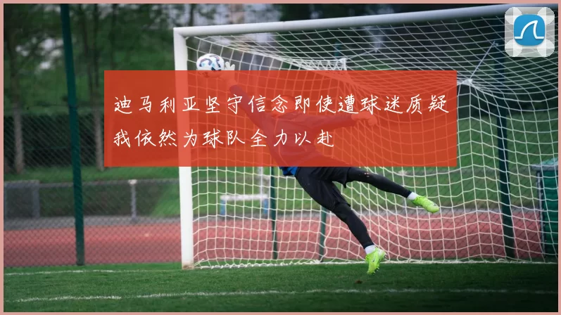 迪马利亚坚守信念即使遭球迷质疑我依然为球队全力以赴