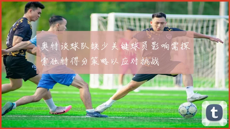 奥特谈球队缺少关键球员影响需探索独特得分策略以应对挑战