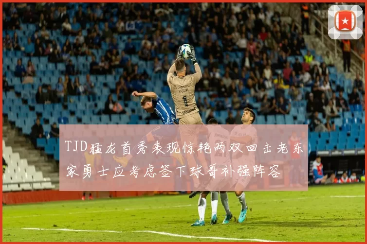 TJD猛龙首秀表现惊艳两双回击老东家勇士应考虑签下球哥补强阵容