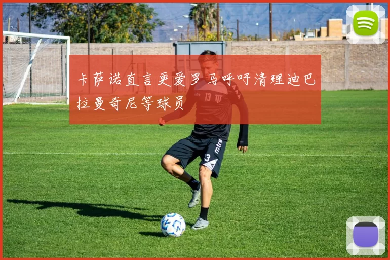 卡萨诺直言更爱罗马呼吁清理迪巴拉曼奇尼等球员