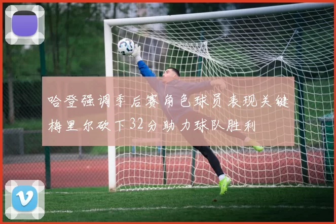 哈登强调季后赛角色球员表现关键梅里尔砍下32分助力球队胜利
