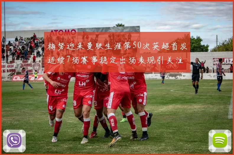 梅努迎来曼联生涯第50次英超首发连续7场赛事稳定出场表现引关注