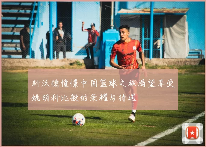 科沃德憧憬中国篮球之旅渴望享受姚明科比般的荣耀与待遇